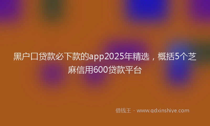 黑户口贷款必下款的app2025年精选，概括5个芝麻信用600贷款平台