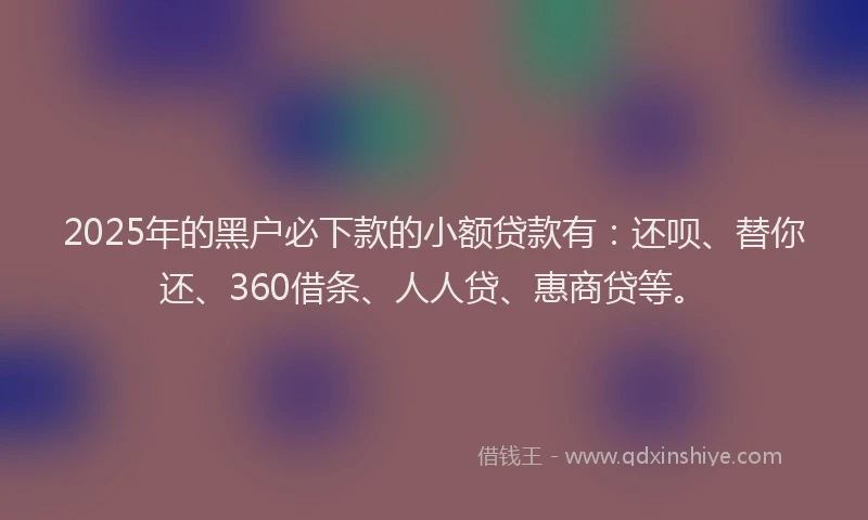 2025年的黑户必下款的小额贷款有：还呗、替你还、360借条、人人贷、惠商贷等。