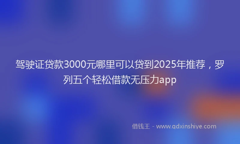 驾驶证贷款3000元哪里可以贷到2025年推荐，罗列五个轻松借款无压力app