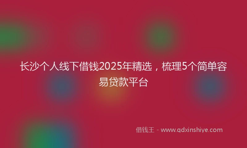 长沙个人线下借钱2025年精选，梳理5个简单容易贷款平台