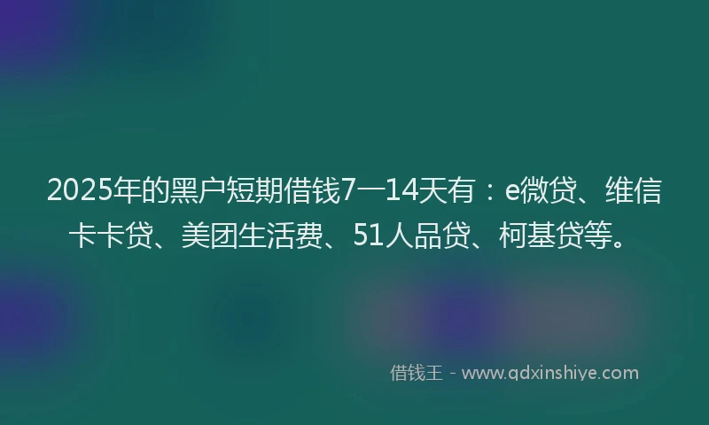 2025年的黑户短期借钱7一14天有：e微贷、维信卡卡贷、美团生活费、51人品贷、柯基贷等。