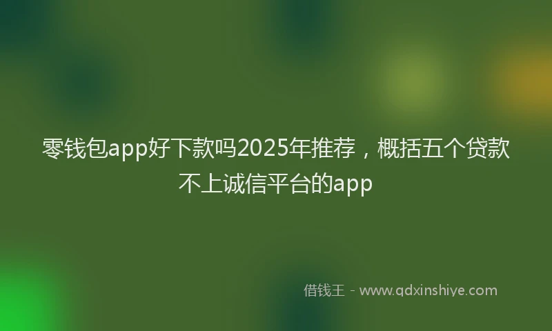 零钱包app好下款吗2025年推荐，概括五个贷款不上诚信平台的app