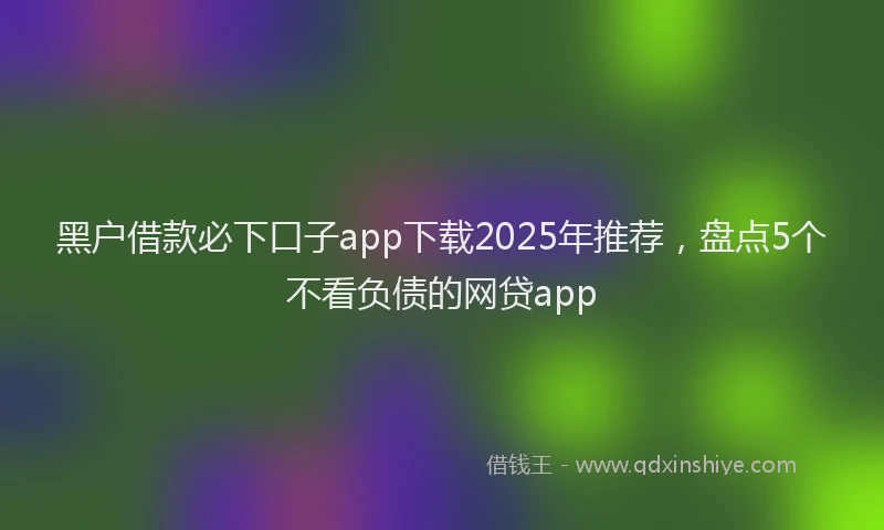 黑户借款必下口子app下载2025年推荐，盘点5个不看负债的网贷app