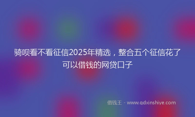骑呗看不看征信2025年精选，整合五个征信花了可以借钱的网贷口子