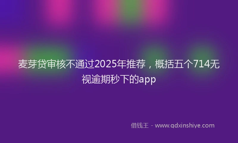 麦芽贷审核不通过2025年推荐，概括五个714无视逾期秒下的app