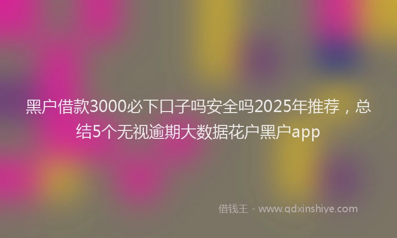 黑户借款3000必下口子吗安全吗2025年推荐，总结5个无视逾期大数据花户黑户app