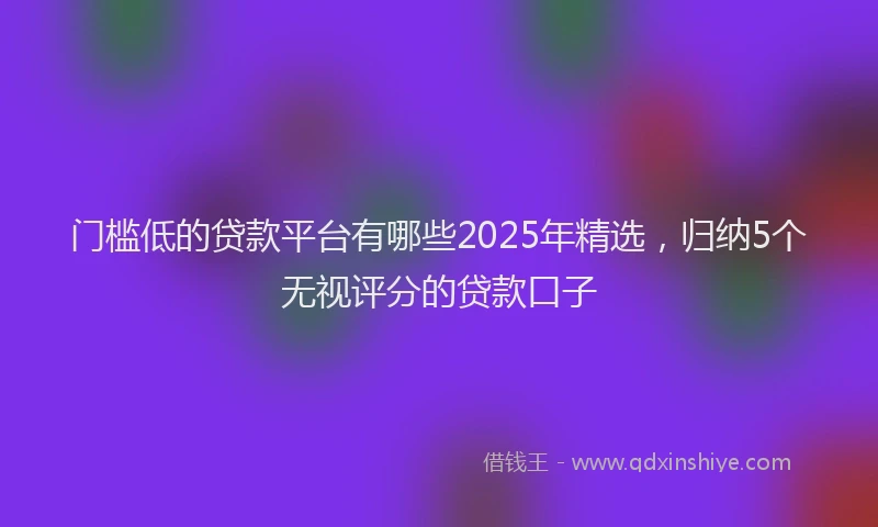 门槛低的贷款平台有哪些2025年精选，归纳5个无视评分的贷款口子