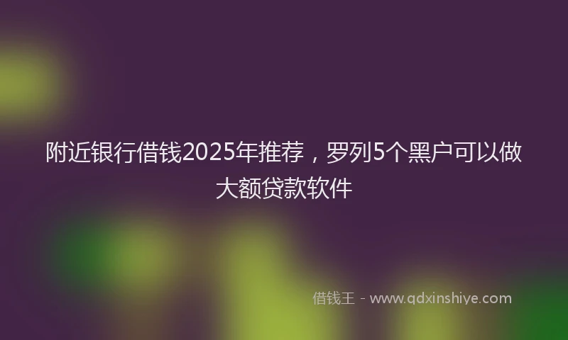 附近银行借钱2025年推荐，罗列5个黑户可以做大额贷款软件