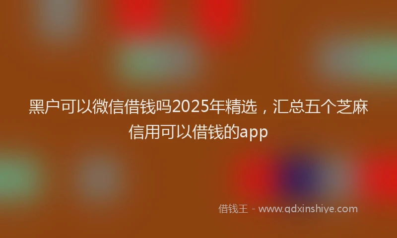黑户可以微信借钱吗2025年精选，汇总五个芝麻信用可以借钱的app