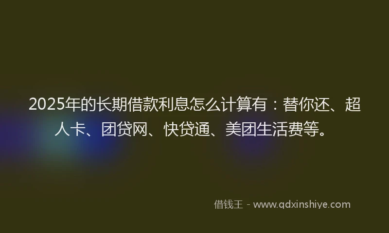 2025年的长期借款利息怎么计算有：替你还、超人卡、团贷网、快贷通、美团生活费等。