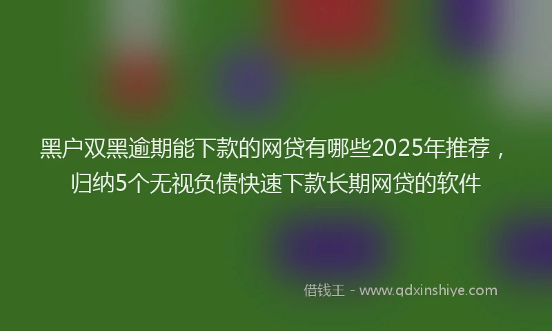 黑户双黑逾期能下款的网贷有哪些2025年推荐，归纳5个无视负债快速下款长期网贷的软件