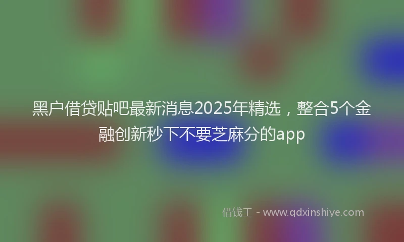 黑户借贷贴吧最新消息2025年精选，整合5个金融创新秒下不要芝麻分的app