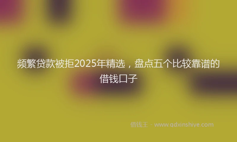 频繁贷款被拒2025年精选，盘点五个比较靠谱的借钱口子