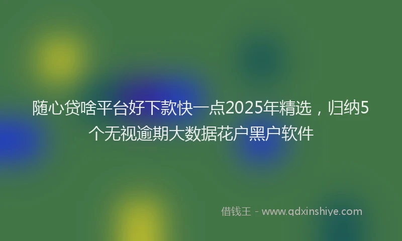 随心贷啥平台好下款快一点2025年精选，归纳5个无视逾期大数据花户黑户软件