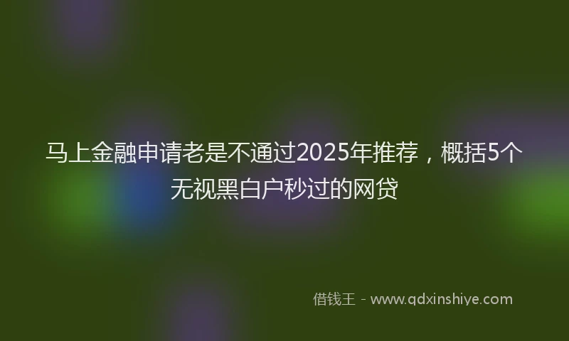马上金融申请老是不通过2025年推荐，概括5个无视黑白户秒过的网贷
