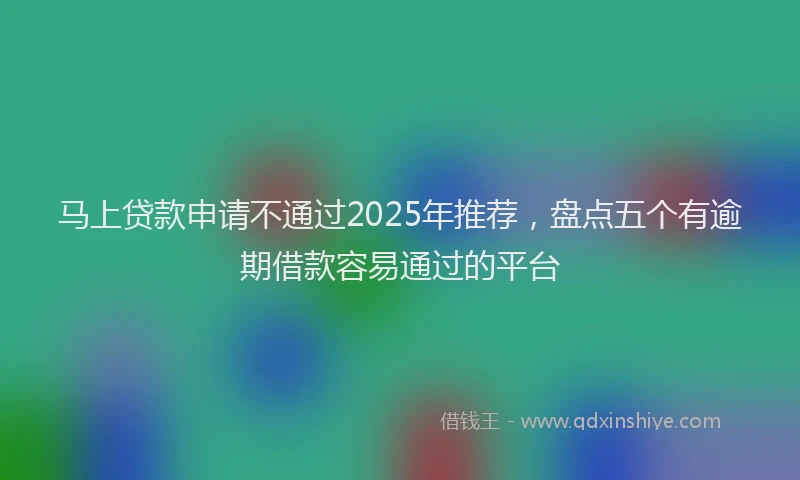马上贷款申请不通过2025年推荐，盘点五个有逾期借款容易通过的平台