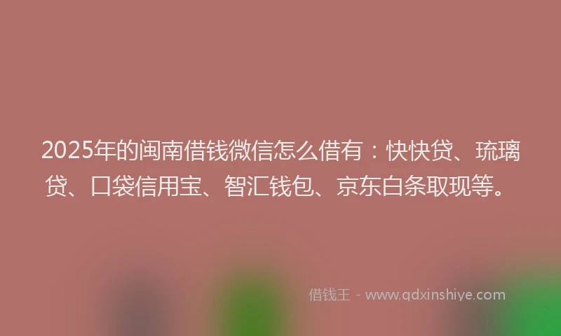 2025年的闽南借钱微信怎么借有：快快贷、琉璃贷、口袋信用宝、智汇钱包、京东白条取现等。
