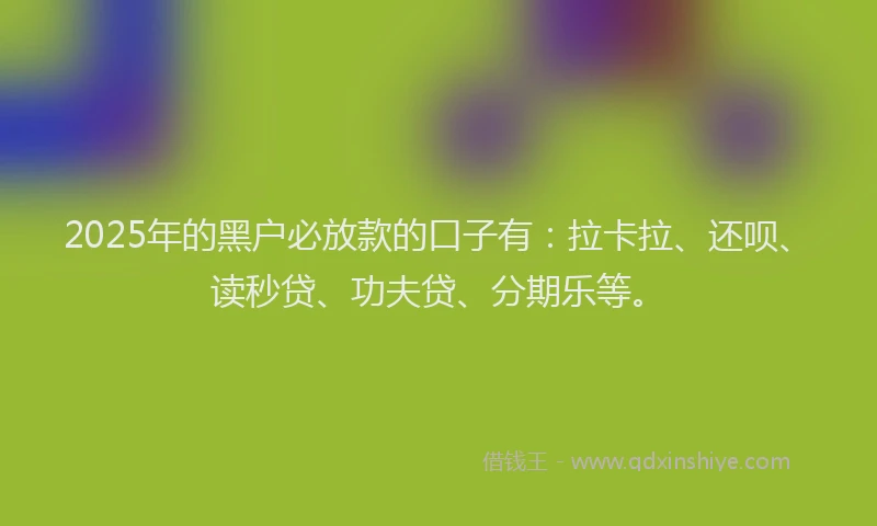 2025年的黑户必放款的口子有：拉卡拉、还呗、读秒贷、功夫贷、分期乐等。