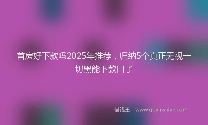首房好下款吗2025年推荐，归纳5个真正无视一切黑能下款口子