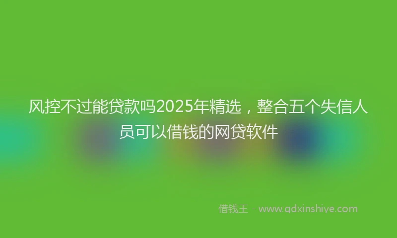 风控不过能贷款吗2025年精选，整合五个失信人员可以借钱的网贷软件