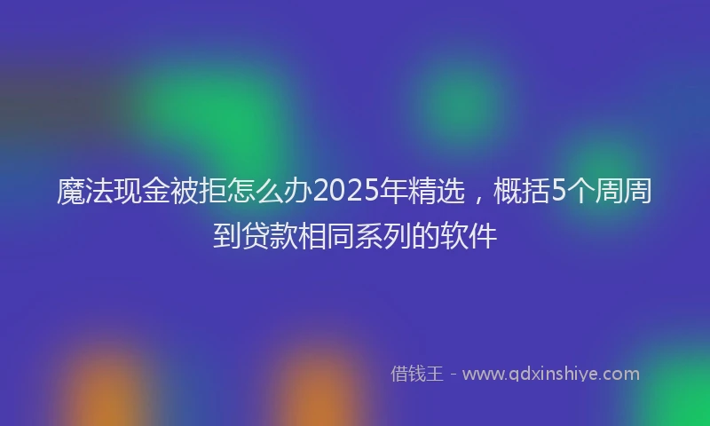魔法现金被拒怎么办2025年精选，概括5个周周到贷款相同系列的软件