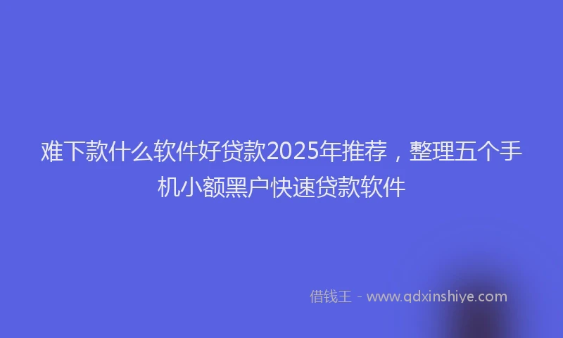 难下款什么软件好贷款2025年推荐，整理五个手机小额黑户快速贷款软件