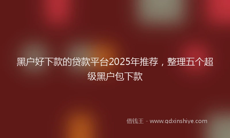 黑户好下款的贷款平台2025年推荐，整理五个超级黑户包下款