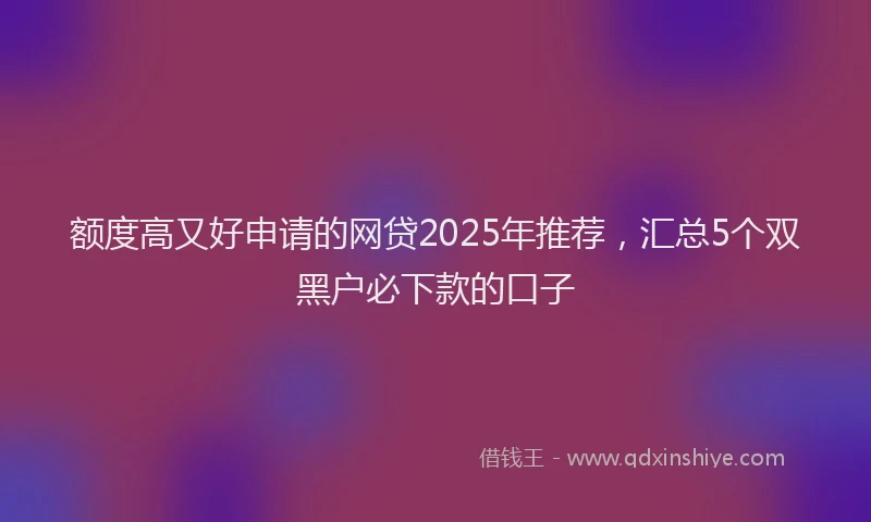额度高又好申请的网贷2025年推荐，汇总5个双黑户必下款的口子