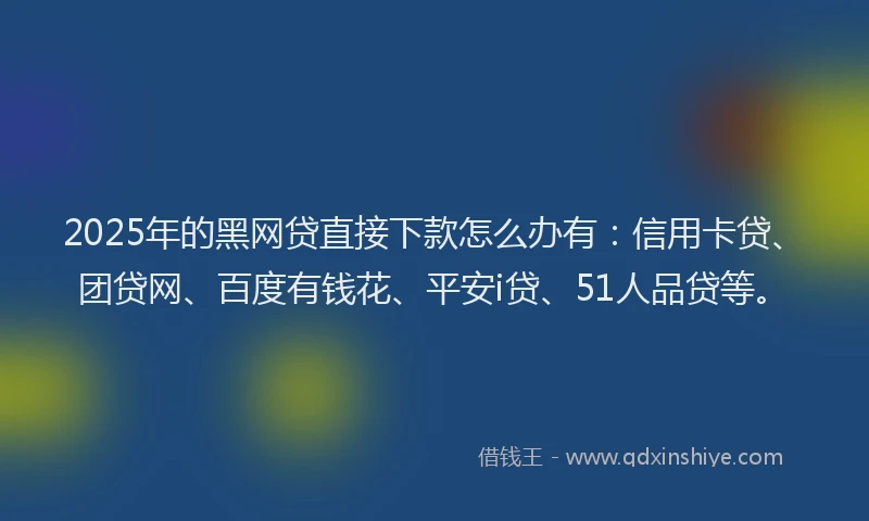 2025年的黑网贷直接下款怎么办有：信用卡贷、团贷网、百度有钱花、平安i贷、51人品贷等。