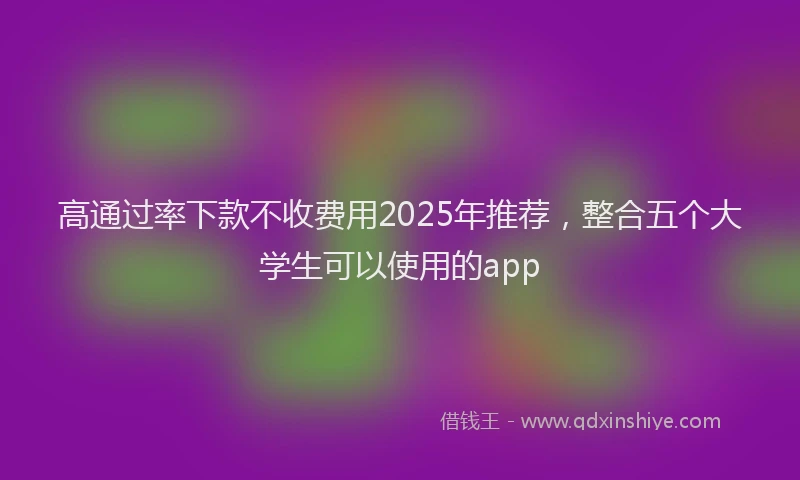 高通过率下款不收费用2025年推荐，整合五个大学生可以使用的app