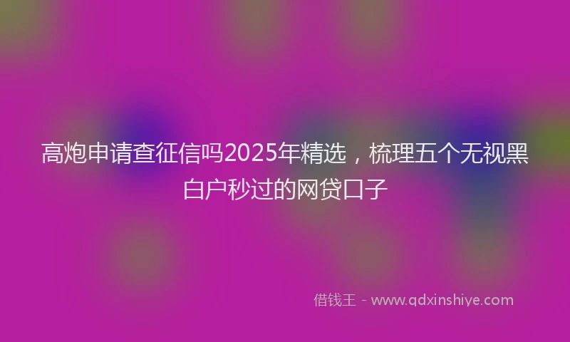 高炮申请查征信吗2025年精选，梳理五个无视黑白户秒过的网贷口子