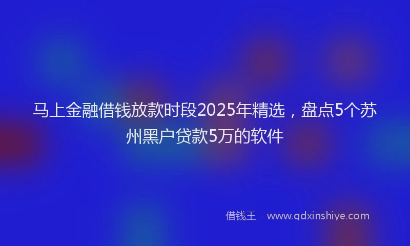 马上金融借钱放款时段2025年精选，盘点5个苏州黑户贷款5万的软件