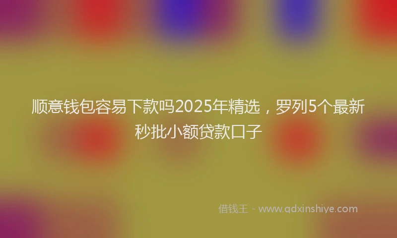 顺意钱包容易下款吗2025年精选，罗列5个最新秒批小额贷款口子