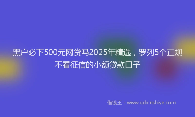 黑户必下500元网贷吗2025年精选，罗列5个正规不看征信的小额贷款口子