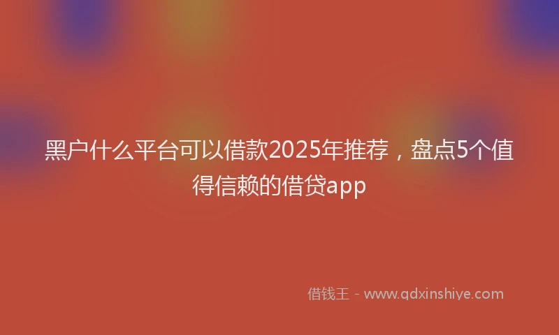 黑户什么平台可以借款2025年推荐，盘点5个值得信赖的借贷app