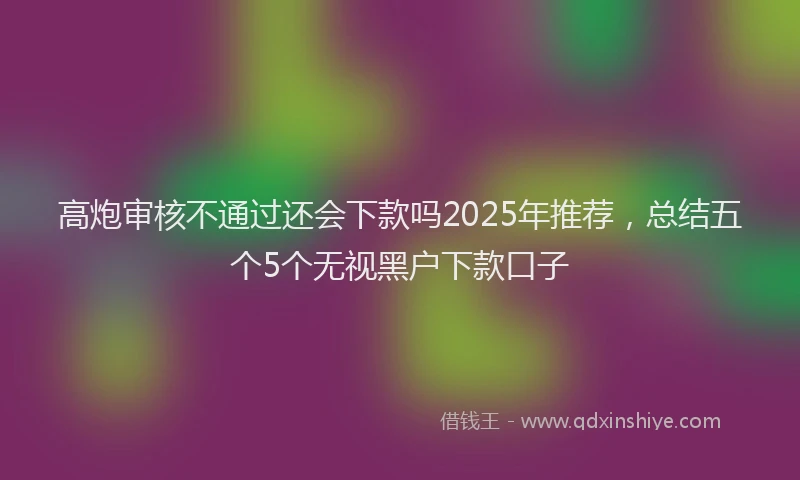 高炮审核不通过还会下款吗2025年推荐，总结五个5个无视黑户下款口子
