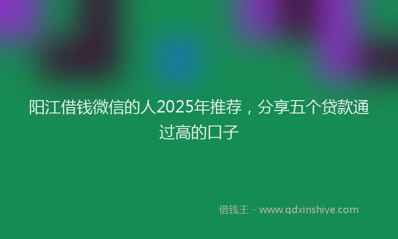 阳江借钱微信的人2025年推荐，分享五个贷款通过高的口子