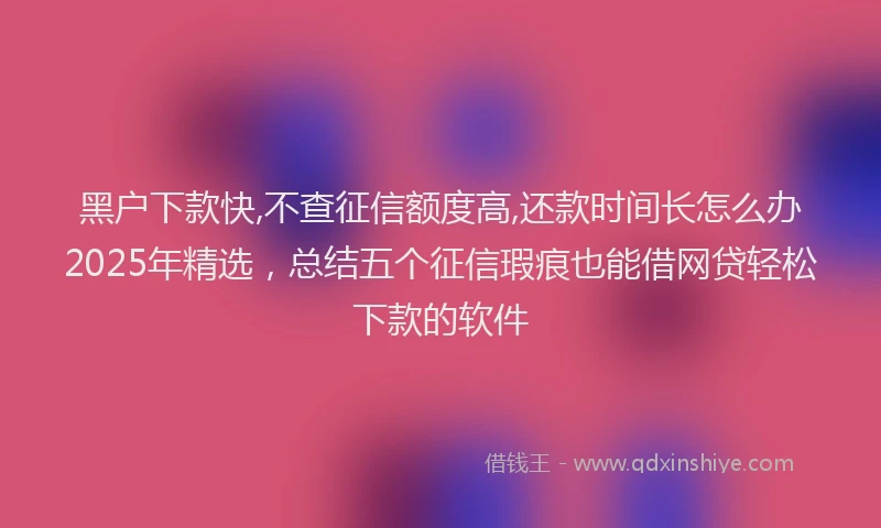 黑户下款快,不查征信额度高,还款时间长怎么办2025年精选，总结五个征信瑕疵也能借网贷轻松下款的软件
