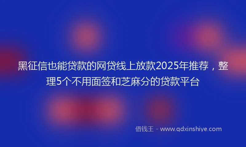 黑征信也能贷款的网贷线上放款2025年推荐，整理5个不用面签和芝麻分的贷款平台