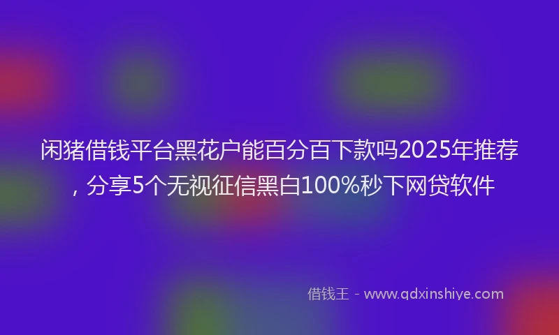 闲猪借钱平台黑花户能百分百下款吗2025年推荐，分享5个无视征信黑白100%秒下网贷软件