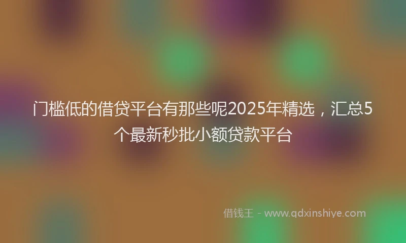 门槛低的借贷平台有那些呢2025年精选，汇总5个最新秒批小额贷款平台