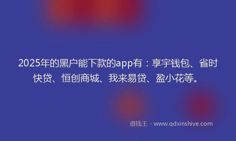 2025年的黑户能下款的app有：享宇钱包、省时快贷、恒创商城、我来易贷、盈小花等。