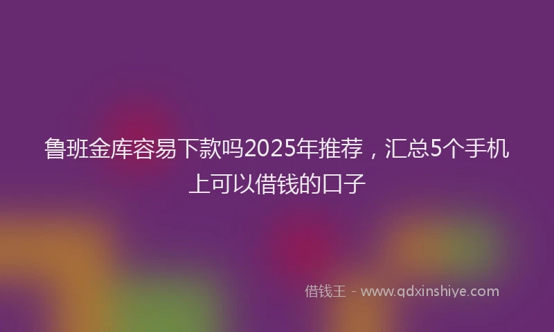 鲁班金库容易下款吗2025年推荐，汇总5个手机上可以借钱的口子