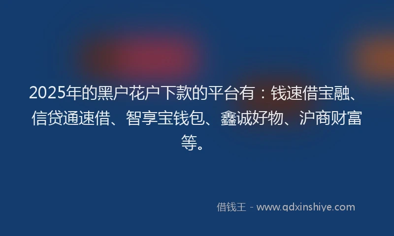 2025年的黑户花户下款的平台有：钱速借宝融、信贷通速借、智享宝钱包、鑫诚好物、沪商财富等。