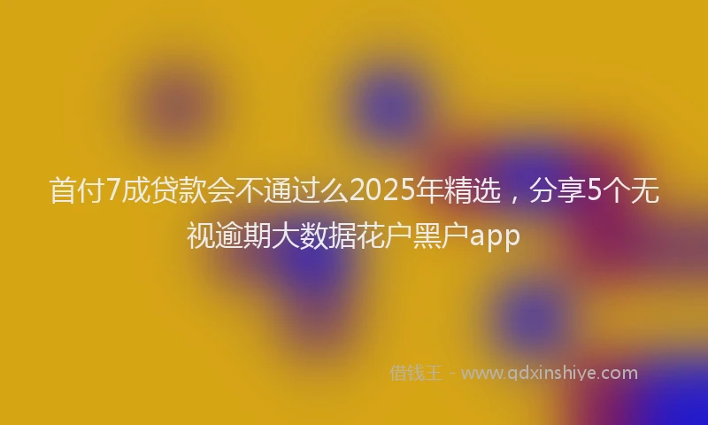 首付7成贷款会不通过么2025年精选，分享5个无视逾期大数据花户黑户app