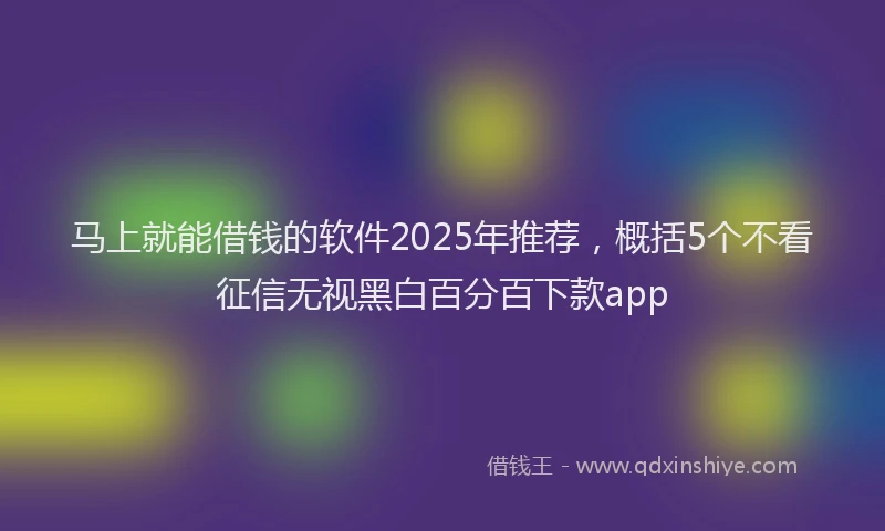 马上就能借钱的软件2025年推荐，概括5个不看征信无视黑白百分百下款app
