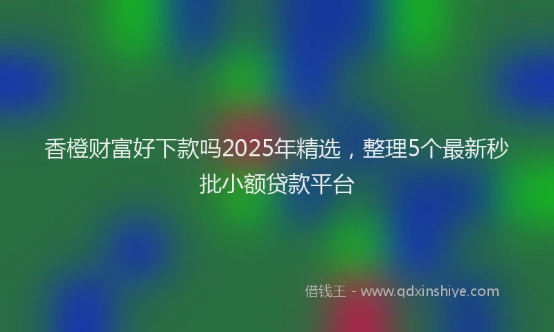 香橙财富好下款吗2025年精选，整理5个最新秒批小额贷款平台