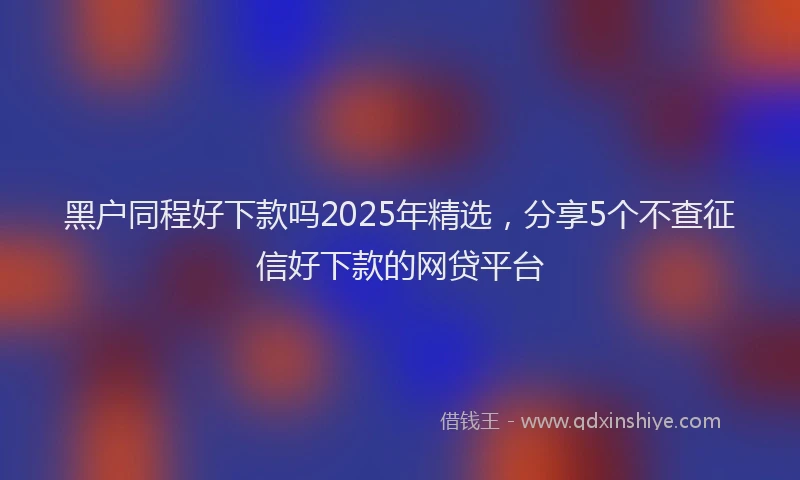 黑户同程好下款吗2025年精选，分享5个不查征信好下款的网贷平台