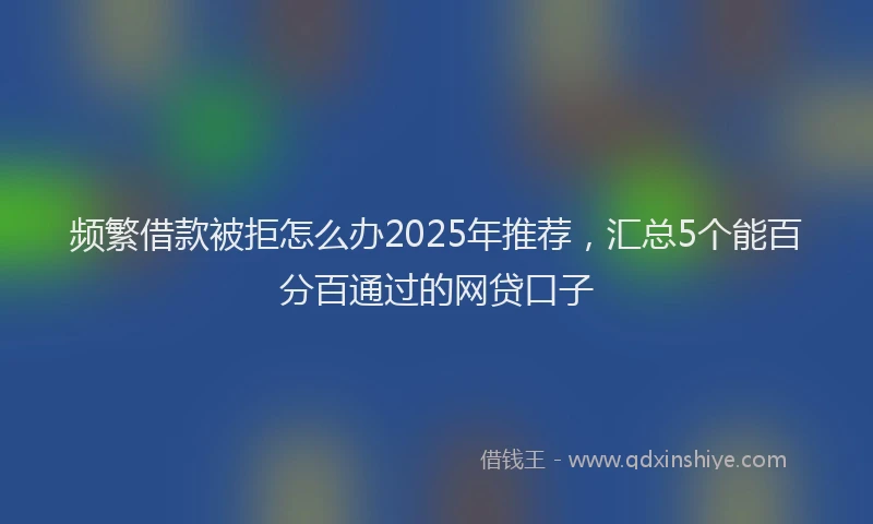 频繁借款被拒怎么办2025年推荐，汇总5个能百分百通过的网贷口子