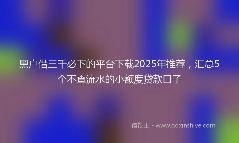 黑户借三千必下的平台下载2025年推荐，汇总5个不查流水的小额度贷款口子